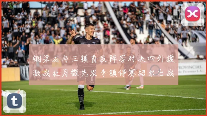 铜梁龙与三镇首发阵容对决四外援激战杜月徵先发李镇停赛绍尔出战